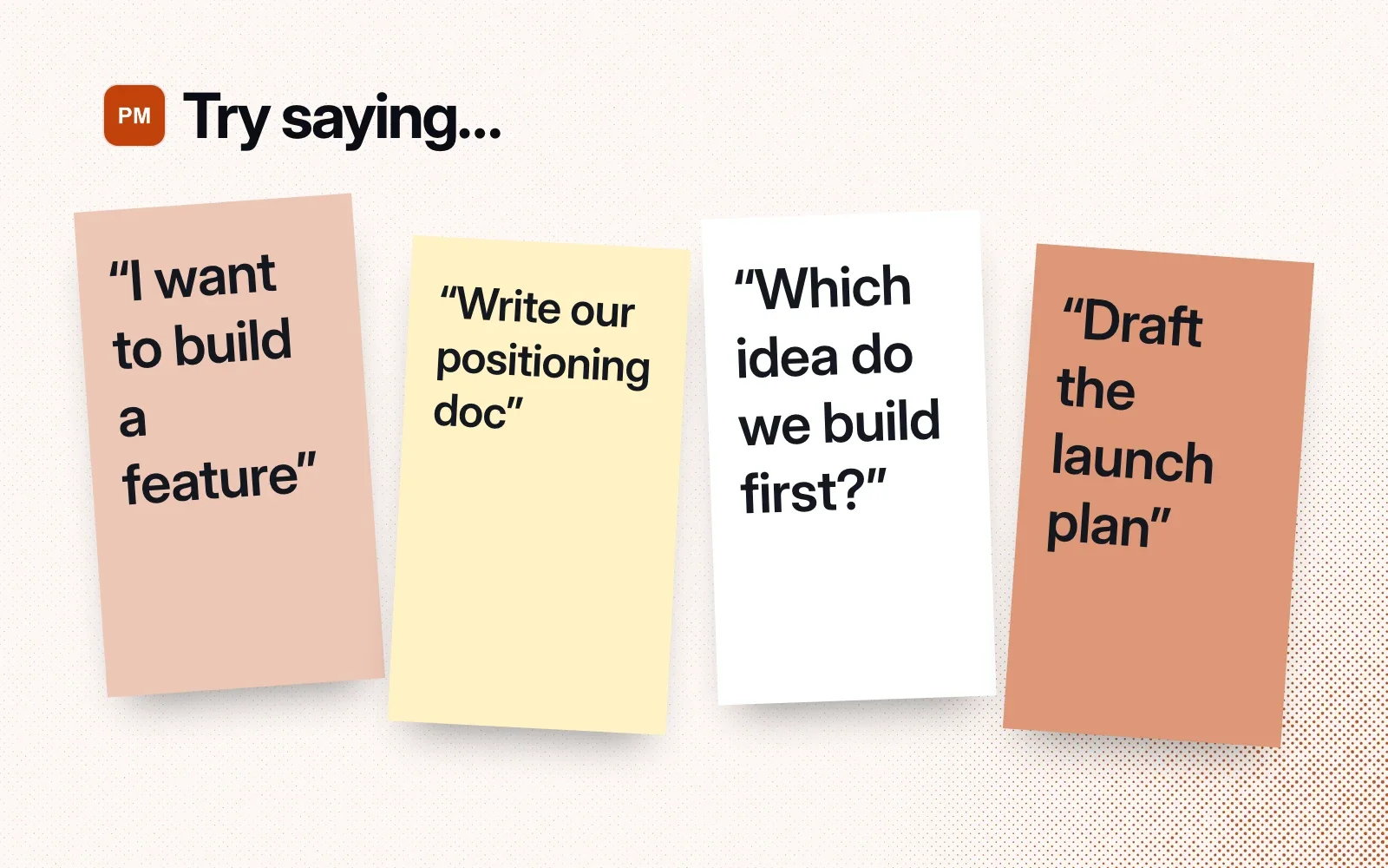 Try saying: I want to build a feature, write our positioning doc, which idea do we build first, draft the launch plan.